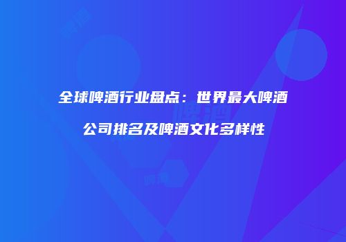 全球啤酒行业盘点：世界最大啤酒公司排名及啤酒文化多样性