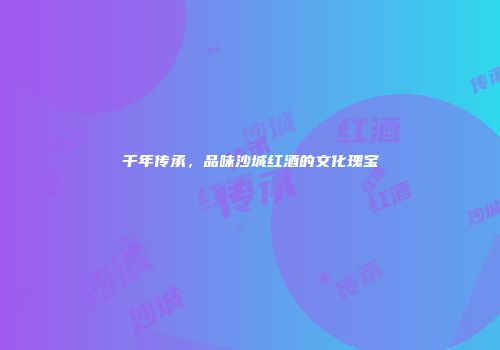 千年传承，品味沙城红酒的文化瑰宝