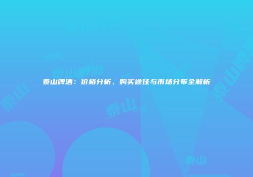 泰山啤酒：价格分析、购买途径与市场分布全解析
