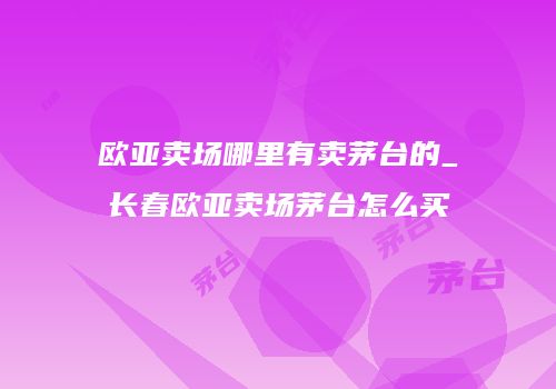 欧亚卖场哪里有卖茅台的_长春欧亚卖场茅台怎么买