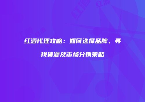 红酒代理攻略：如何选择品牌、寻找货源及市场分销策略