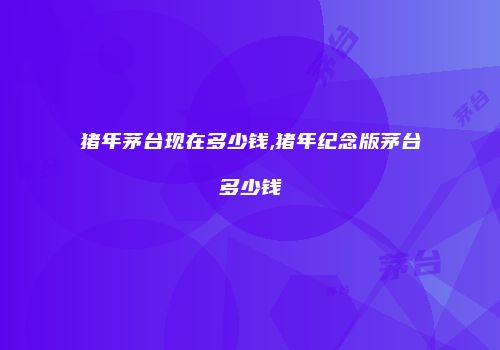 猪年茅台现在多少钱,猪年纪念版茅台多少钱