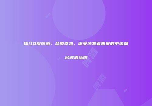 珠江0度啤酒：品质卓越，深受消费者喜爱的中国知名啤酒品牌