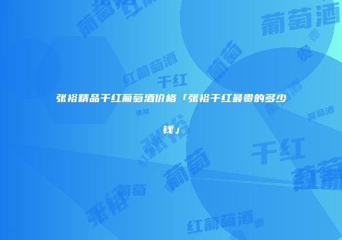 张裕精品干红葡萄酒价格「张裕干红最贵的多少钱」