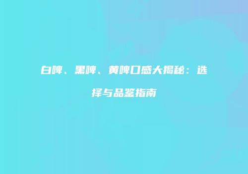 白啤、黑啤、黄啤口感大揭秘：选择与品鉴指南