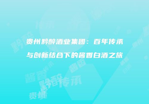 贵州黔醉酒业集团：百年传承与创新结合下的酱香白酒之旅