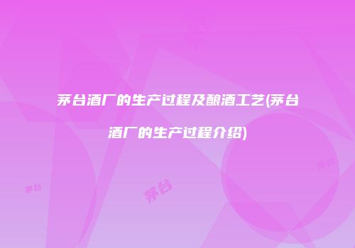 茅台酒厂的生产过程及酿酒工艺(茅台酒厂的生产过程介绍)