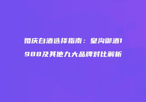婚庆白酒选择指南：皇沟御酒1988及其他九大品牌对比解析