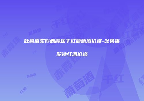 吐鲁番驼铃赤霞珠干红葡萄酒价格-吐鲁番驼铃红酒价格