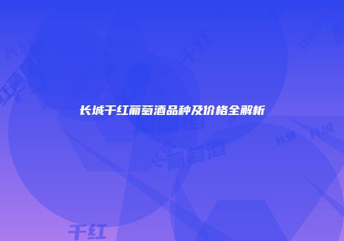 长城干红葡萄酒品种及价格全解析