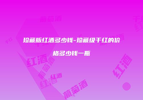 珍藏版红酒多少钱-珍藏级干红的价格多少钱一瓶
