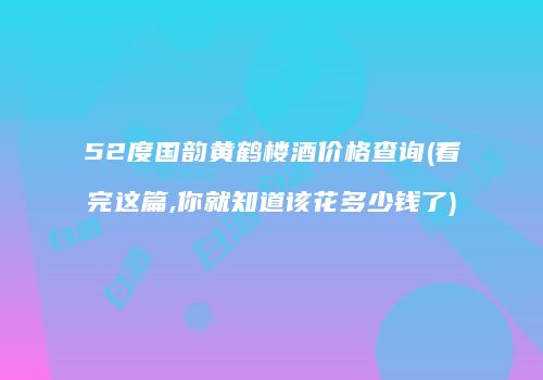 52度国韵黄鹤楼酒价格查询(看完这篇,你就知道该花多少钱了)