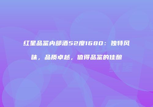 红星品鉴内部酒52度1680：独特风味，品质卓越，值得品鉴的佳酿