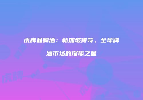 虎牌晶啤酒：新加坡传奇，全球啤酒市场的璀璨之星