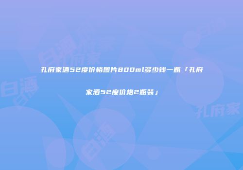 孔府家酒52度价格图片800ml多少钱一瓶「孔府家酒52度价格2瓶装」