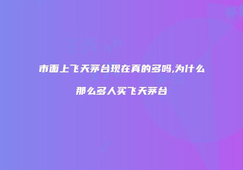 市面上飞天茅台现在真的多吗,为什么那么多人买飞天茅台