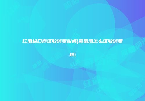 红酒进口商征收消费税吗(葡萄酒怎么征收消费税)