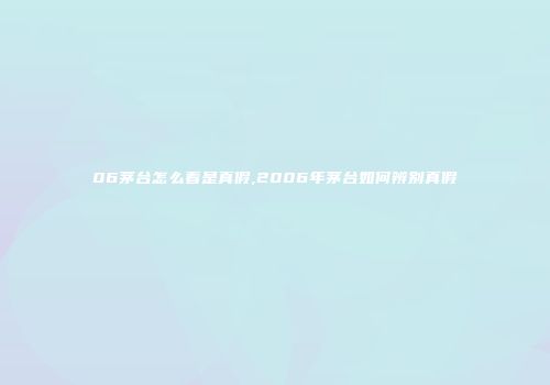 06茅台怎么看是真假,2006年茅台如何辨别真假