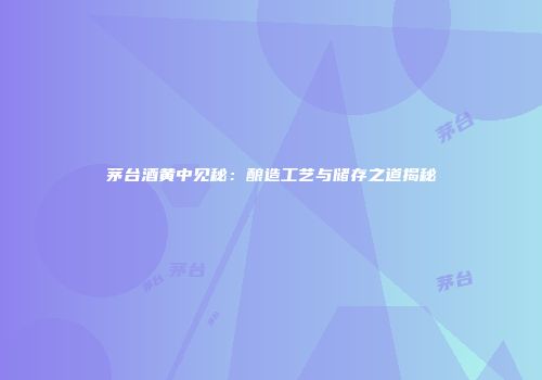 茅台酒黄中见秘：酿造工艺与储存之道揭秘