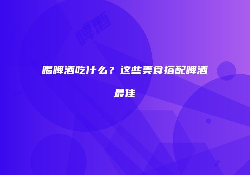 喝啤酒吃什么？这些美食搭配啤酒最佳