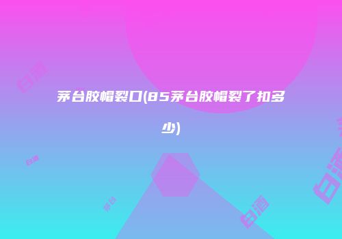 茅台胶帽裂口(85茅台胶帽裂了扣多少)