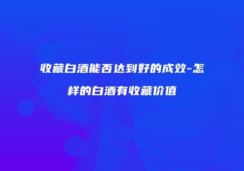 收藏白酒能否达到好的成效-怎样的白酒有收藏价值