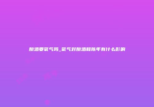 酿酒要氧气吗_氧气对酿酒和陈年有什么影响