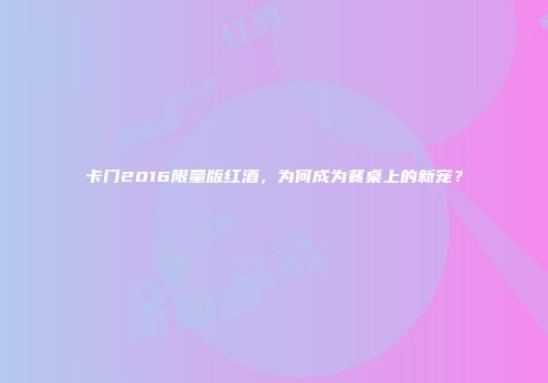 卡门2016限量版红酒，为何成为餐桌上的新宠？