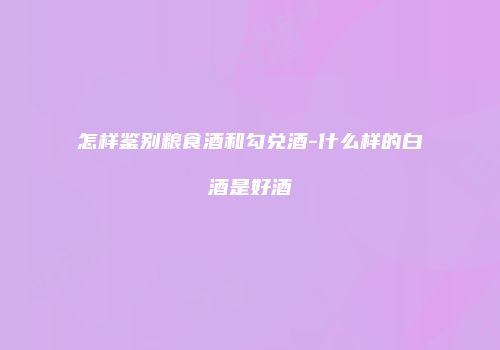 怎样鉴别粮食酒和勾兑酒-什么样的白酒是好酒