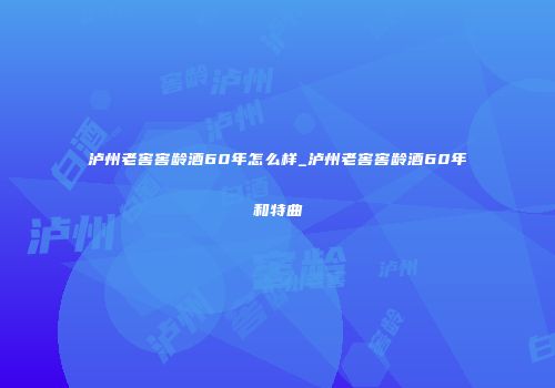 泸州老窖窖龄酒60年怎么样_泸州老窖窖龄酒60年和特曲