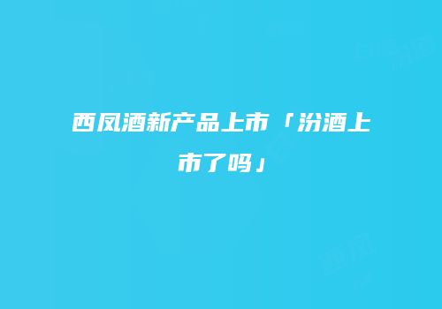 西凤酒新产品上市「汾酒上市了吗」
