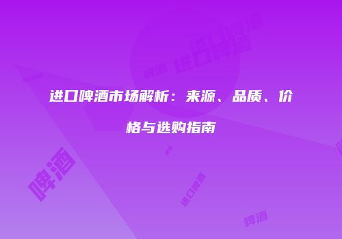 进口啤酒市场解析：来源、品质、价格与选购指南