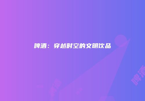 啤酒：穿越时空的文明饮品