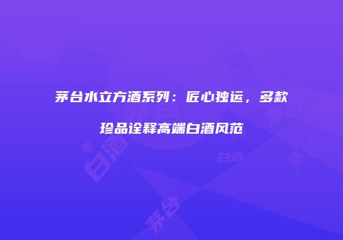 茅台水立方酒系列：匠心独运，多款珍品诠释高端白酒风范