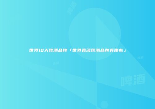 世界10大啤酒品牌「世界著名啤酒品牌有哪些」
