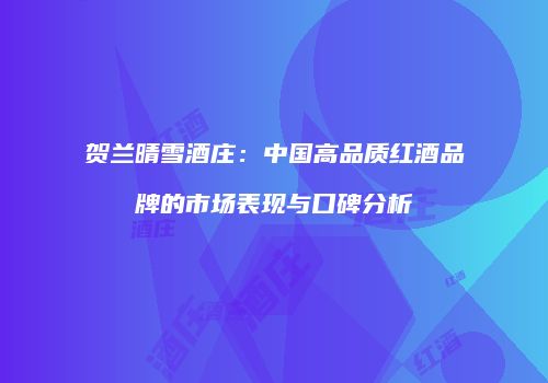 贺兰晴雪酒庄：中国高品质红酒品牌的市场表现与口碑分析
