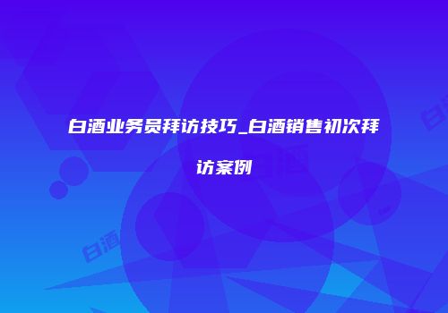 白酒业务员拜访技巧_白酒销售初次拜访案例