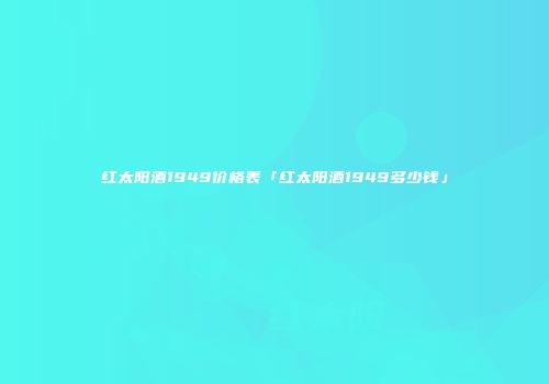 红太阳酒1949价格表「红太阳酒1949多少钱」