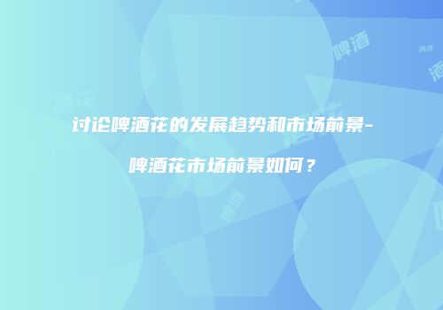 讨论啤酒花的发展趋势和市场前景-啤酒花市场前景如何？