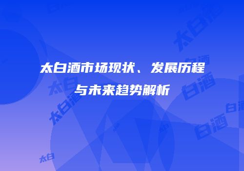 太白酒市场现状、发展历程与未来趋势解析