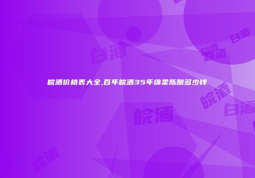 皖酒价格表大全,百年皖酒35年绵柔陈酿多少钱