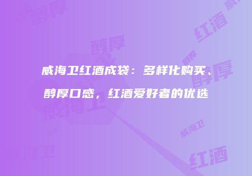 威海卫红酒成袋：多样化购买、醇厚口感，红酒爱好者的优选