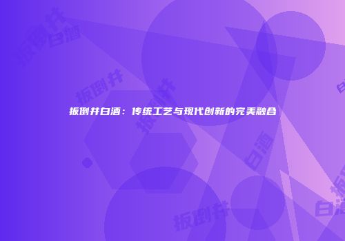 扳倒井白酒：传统工艺与现代创新的完美融合