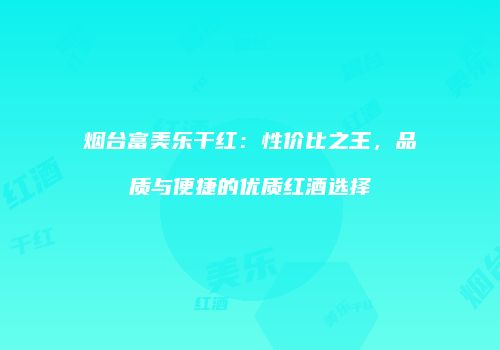 烟台富美乐干红：性价比之王，品质与便捷的优质红酒选择