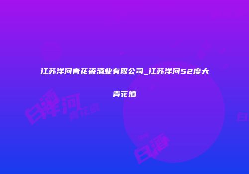 江苏洋河青花瓷酒业有限公司_江苏洋河52度大青花酒