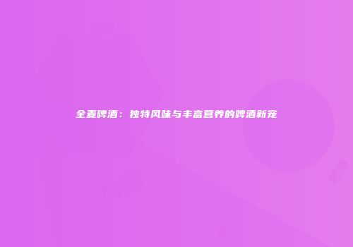 全麦啤酒：独特风味与丰富营养的啤酒新宠
