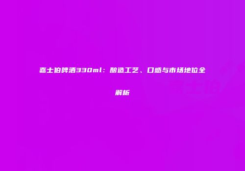 嘉士伯啤酒330ml：酿造工艺、口感与市场地位全解析