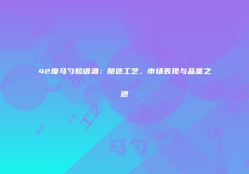 42度马勺脸谱酒：酿造工艺、市场表现与品鉴之道