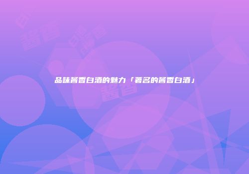 品味酱香白酒的魅力「著名的酱香白酒」