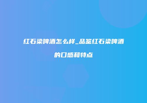 红石梁啤酒怎么样_品鉴红石梁啤酒的口感和特点